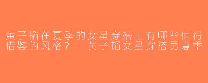黄子韬在夏季的女星穿搭上有哪些值得借鉴的风格？-黄子韬女星穿搭男夏季
