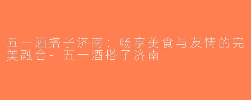 五一酒搭子济南：畅享美食与友情的完美融合-五一酒搭子济南