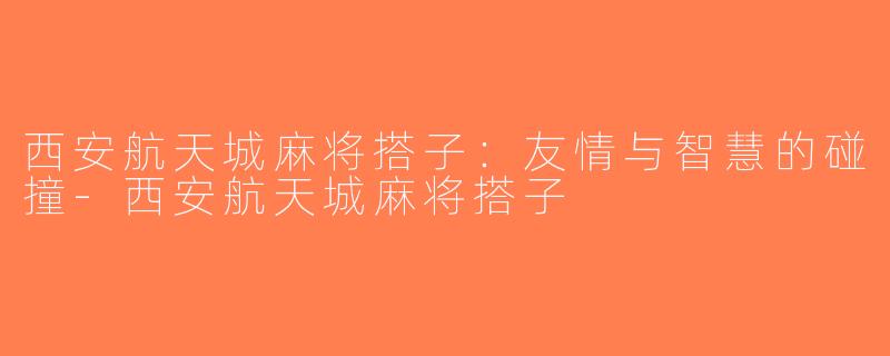 西安航天城麻将搭子：友情与智慧的碰撞-西安航天城麻将搭子