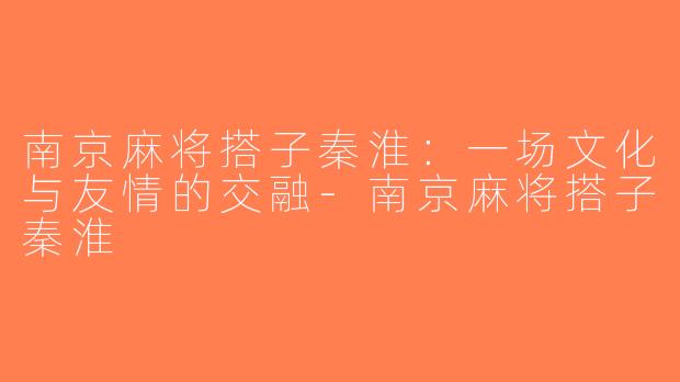 南京麻将搭子秦淮：一场文化与友情的交融-南京麻将搭子秦淮
