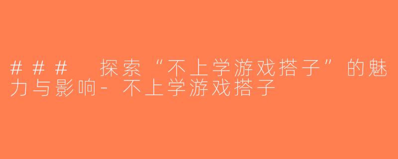 ### 探索“不上学游戏搭子”的魅力与影响-不上学游戏搭子