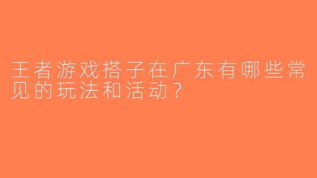 王者游戏搭子在广东有哪些常见的玩法和活动？