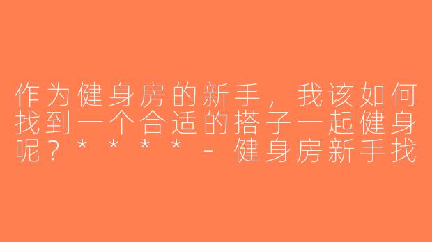 作为健身房的新手，我该如何找到一个合适的搭子一起健身呢？****-健身房新手找搭子