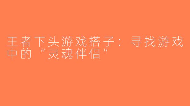 王者下头游戏搭子：寻找游戏中的“灵魂伴侣”