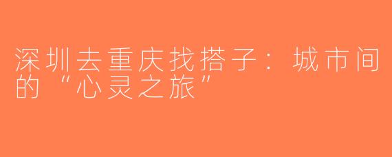 深圳去重庆找搭子：城市间的“心灵之旅”