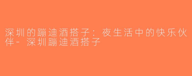 深圳的蹦迪酒搭子：夜生活中的快乐伙伴-深圳蹦迪酒搭子