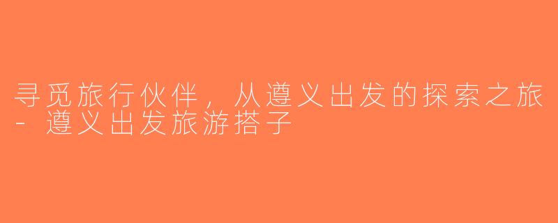 寻觅旅行伙伴，从遵义出发的探索之旅-遵义出发旅游搭子