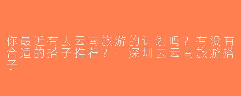 你最近有去云南旅游的计划吗？有没有合适的搭子推荐？-深圳去云南旅游搭子