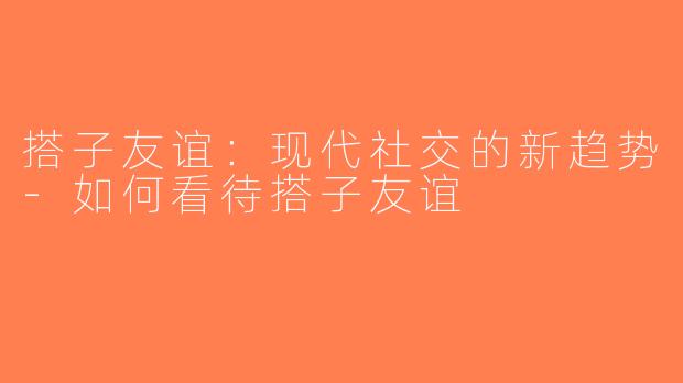 搭子友谊：现代社交的新趋势-如何看待搭子友谊