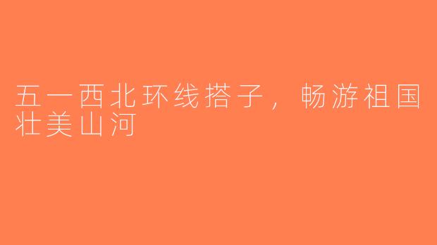 五一西北环线搭子，畅游祖国壮美山河