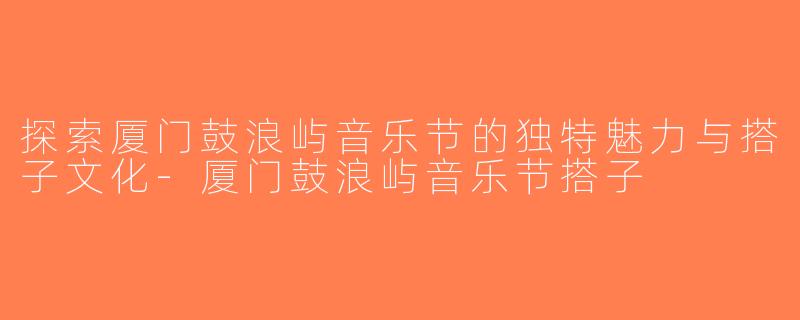 探索厦门鼓浪屿音乐节的独特魅力与搭子文化-厦门鼓浪屿音乐节搭子