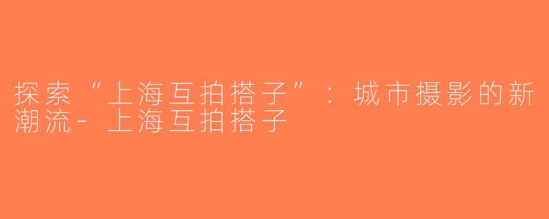 探索“上海互拍搭子”：城市摄影的新潮流-上海互拍搭子
