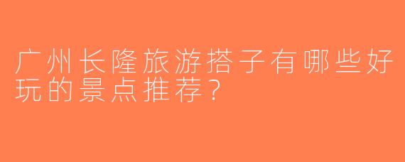 广州长隆旅游搭子有哪些好玩的景点推荐？