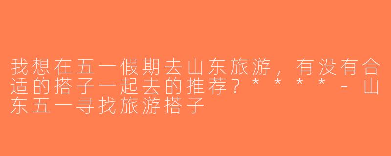 我想在五一假期去山东旅游，有没有合适的搭子一起去的推荐？****-山东五一寻找旅游搭子