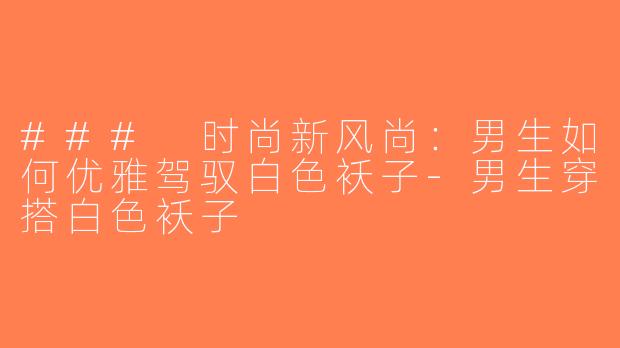 ### 时尚新风尚：男生如何优雅驾驭白色袄子-男生穿搭白色袄子