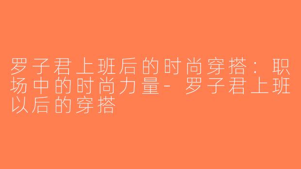 罗子君上班后的时尚穿搭：职场中的时尚力量-罗子君上班以后的穿搭