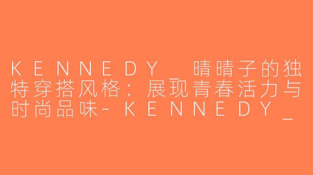 KENNEDY_晴晴子的独特穿搭风格：展现青春活力与时尚品味-KENNEDY_晴晴子穿搭