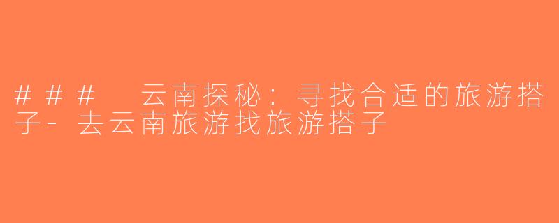 ### 云南探秘：寻找合适的旅游搭子-去云南旅游找旅游搭子