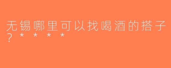 无锡哪里可以找喝酒的搭子？****