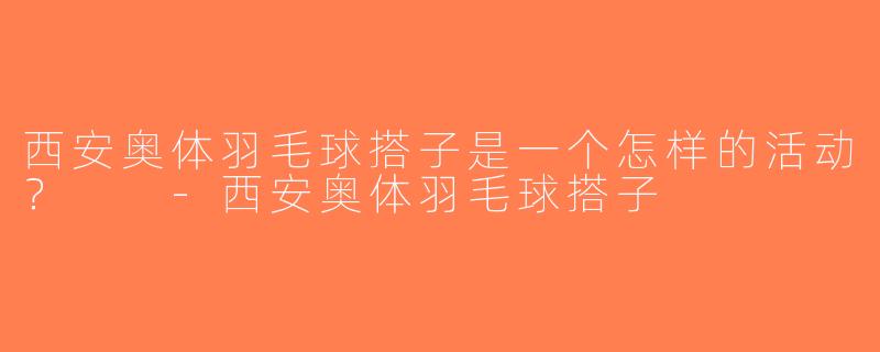 西安奥体羽毛球搭子是一个怎样的活动？  -西安奥体羽毛球搭子