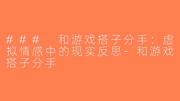 ### 和游戏搭子分手：虚拟情感中的现实反思-和游戏搭子分手
