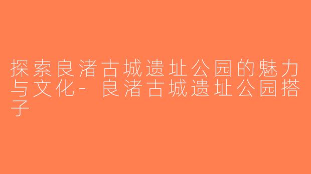 探索良渚古城遗址公园的魅力与文化-良渚古城遗址公园搭子