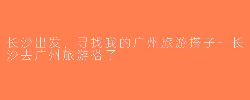 长沙出发，寻找我的广州旅游搭子-长沙去广州旅游搭子