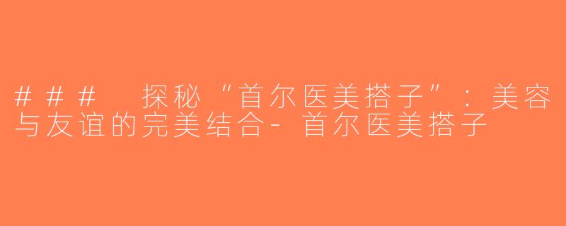 ### 探秘“首尔医美搭子”：美容与友谊的完美结合-首尔医美搭子