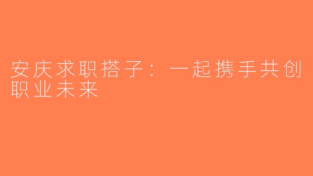安庆求职搭子：一起携手共创职业未来