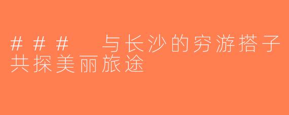 ### 与长沙的穷游搭子共探美丽旅途