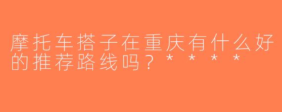 摩托车搭子在重庆有什么好的推荐路线吗？****