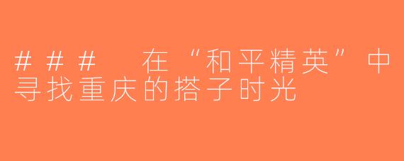 ### 在“和平精英”中寻找重庆的搭子时光