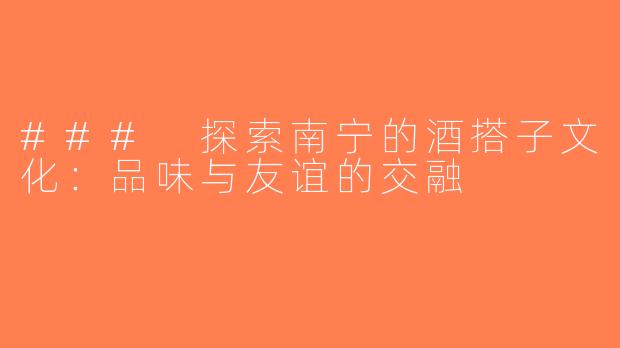 ### 探索南宁的酒搭子文化：品味与友谊的交融
