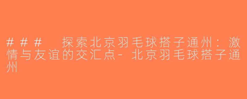 ### 探索北京羽毛球搭子通州：激情与友谊的交汇点-北京羽毛球搭子通州