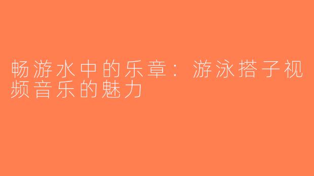 畅游水中的乐章：游泳搭子视频音乐的魅力