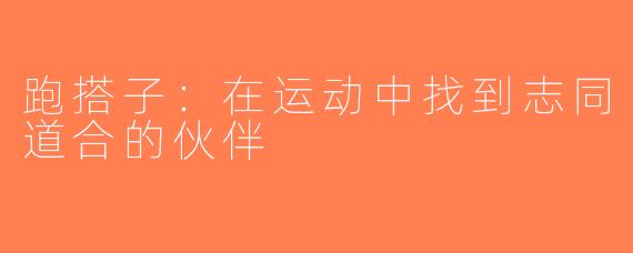 跑搭子：在运动中找到志同道合的伙伴