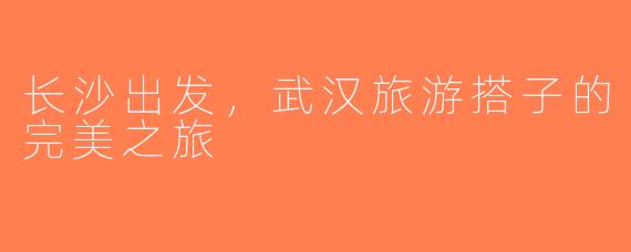 长沙出发，武汉旅游搭子的完美之旅