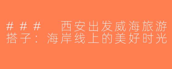 ### 西安出发威海旅游搭子：海岸线上的美好时光