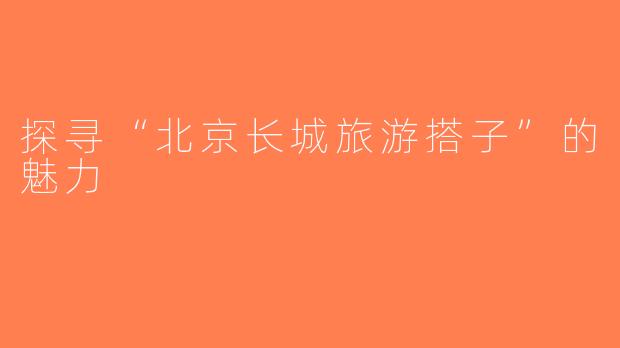 探寻“北京长城旅游搭子”的魅力