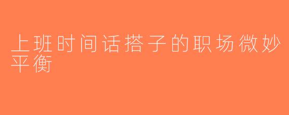 上班时间话搭子的职场微妙平衡