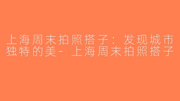 上海周末拍照搭子：发现城市独特的美-上海周末拍照搭子