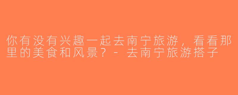 你有没有兴趣一起去南宁旅游，看看那里的美食和风景？-去南宁旅游搭子