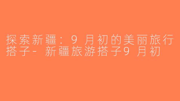 探索新疆：9月初的美丽旅行搭子-新疆旅游搭子9月初