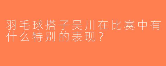 羽毛球搭子吴川在比赛中有什么特别的表现？