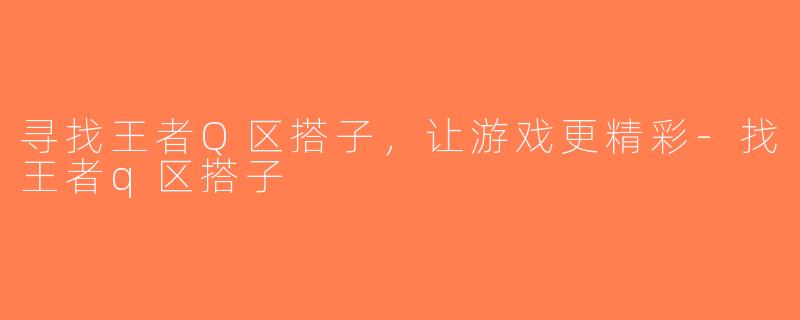 寻找王者Q区搭子，让游戏更精彩-找王者q区搭子