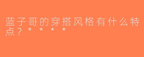 蓝子哥的穿搭风格有什么特点？****