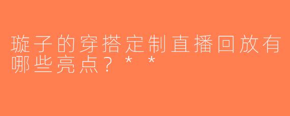 璇子的穿搭定制直播回放有哪些亮点？**