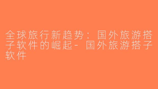全球旅行新趋势：国外旅游搭子软件的崛起-国外旅游搭子软件