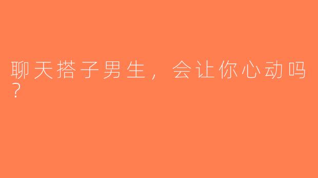 聊天搭子男生，会让你心动吗？