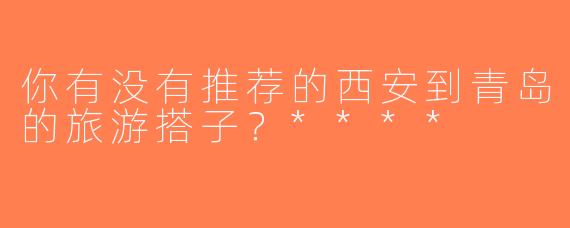 你有没有推荐的西安到青岛的旅游搭子？****